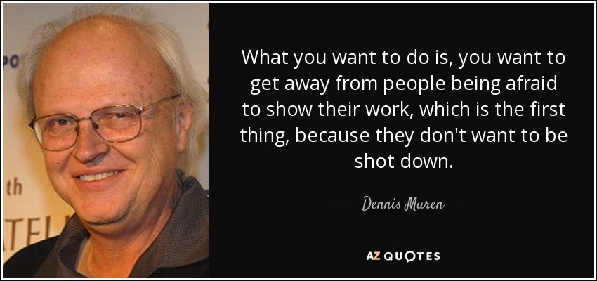 What you want to do is, you want to get away from people being afraid to show their work, which is the first thing, because they don't want to be shot down. - Dennis Muren