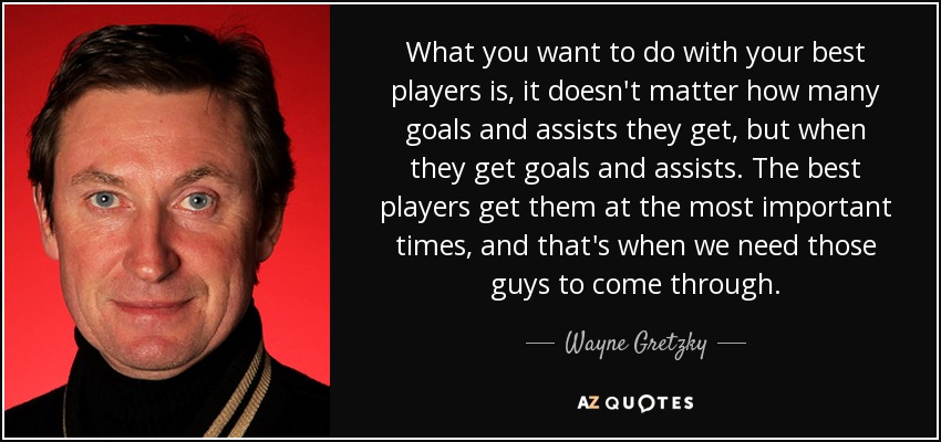 What you want to do with your best players is, it doesn't matter how many goals and assists they get, but when they get goals and assists. The best players get them at the most important times, and that's when we need those guys to come through. - Wayne Gretzky