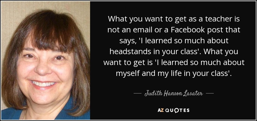 What you want to get as a teacher is not an email or a Facebook post that says, 'I learned so much about headstands in your class'. What you want to get is 'I learned so much about myself and my life in your class'. - Judith Hanson Lasater