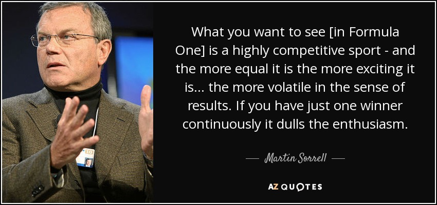 What you want to see [in Formula One] is a highly competitive sport - and the more equal it is the more exciting it is... the more volatile in the sense of results. If you have just one winner continuously it dulls the enthusiasm. - Martin Sorrell