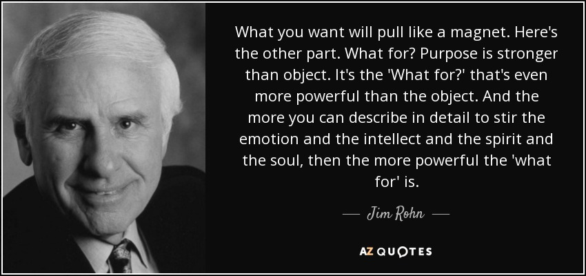 What you want will pull like a magnet. Here's the other part. What for? Purpose is stronger than object. It's the 'What for?' that's even more powerful than the object. And the more you can describe in detail to stir the emotion and the intellect and the spirit and the soul, then the more powerful the 'what for' is. - Jim Rohn