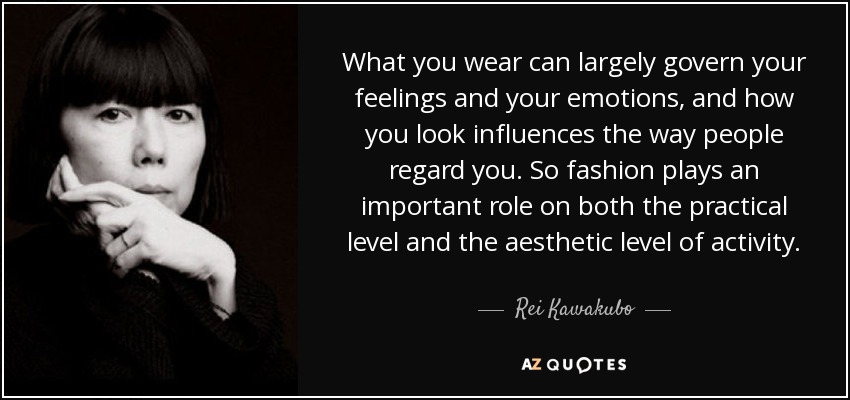 What you wear can largely govern your feelings and your emotions, and how you look influences the way people regard you. So fashion plays an important role on both the practical level and the aesthetic level of activity. - Rei Kawakubo