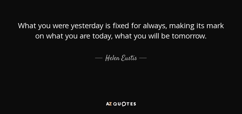 What you were yesterday is fixed for always, making its mark on what you are today, what you will be tomorrow. - Helen Eustis