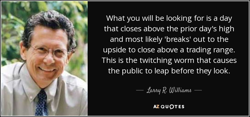 What you will be looking for is a day that closes above the prior day's high and most likely 'breaks' out to the upside to close above a trading range. This is the twitching worm that causes the public to leap before they look. - Larry R. Williams