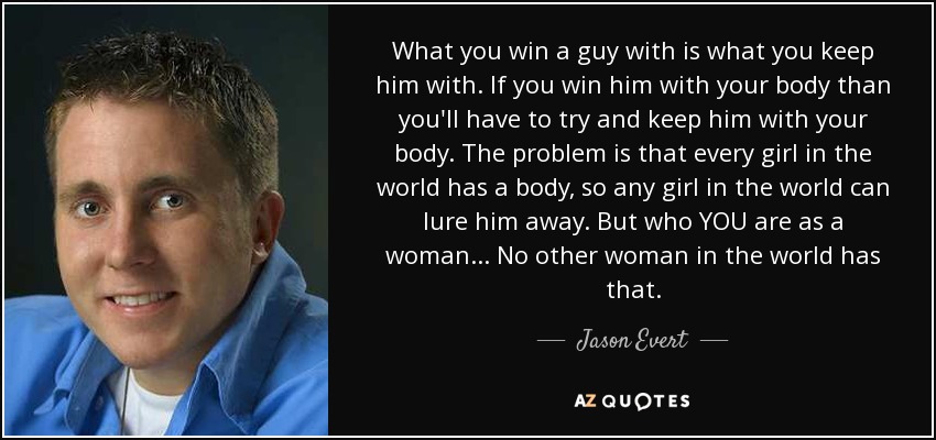 What you win a guy with is what you keep him with. If you win him with your body than you'll have to try and keep him with your body. The problem is that every girl in the world has a body, so any girl in the world can lure him away. But who YOU are as a woman... No other woman in the world has that. - Jason Evert