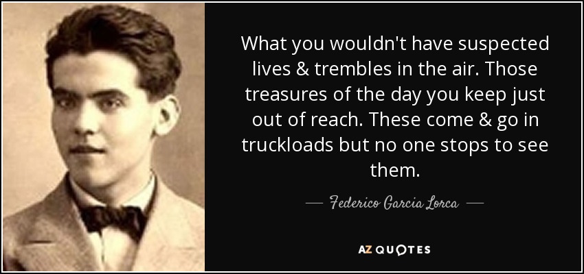 What you wouldn't have suspected lives & trembles in the air. Those treasures of the day you keep just out of reach. These come & go in truckloads but no one stops to see them. - Federico Garcia Lorca