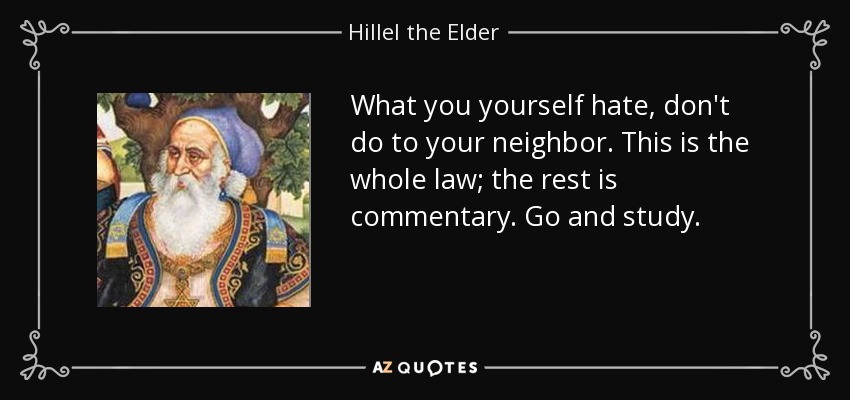 What you yourself hate, don't do to your neighbor. This is the whole law; the rest is commentary. Go and study. - Hillel the Elder