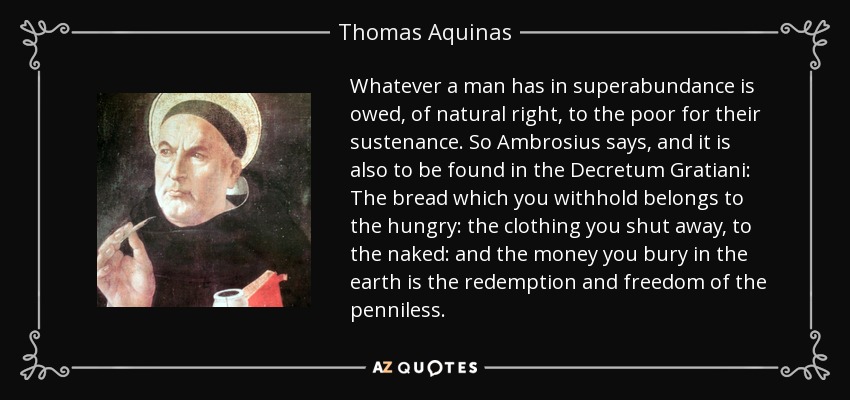 Whatever a man has in superabundance is owed, of natural right, to the poor for their sustenance. So Ambrosius says, and it is also to be found in the Decretum Gratiani: The bread which you withhold belongs to the hungry: the clothing you shut away, to the naked: and the money you bury in the earth is the redemption and freedom of the penniless. - Thomas Aquinas