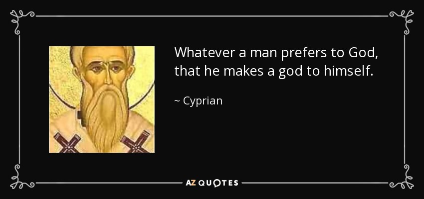 Whatever a man prefers to God, that he makes a god to himself. - Cyprian