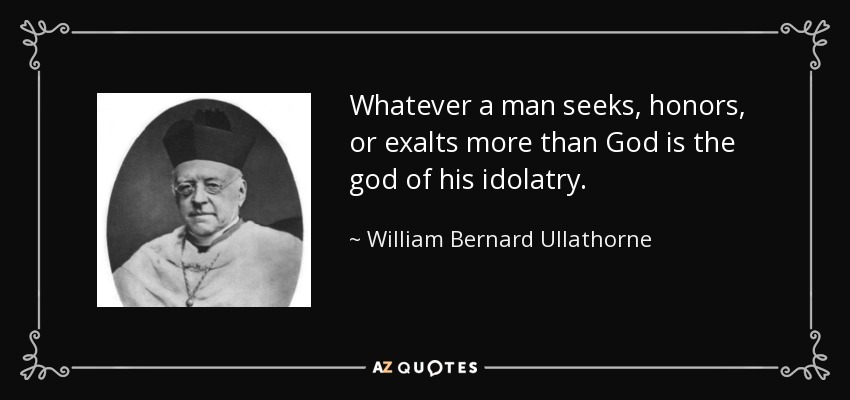 Whatever a man seeks, honors, or exalts more than God is the god of his idolatry. - William Bernard Ullathorne