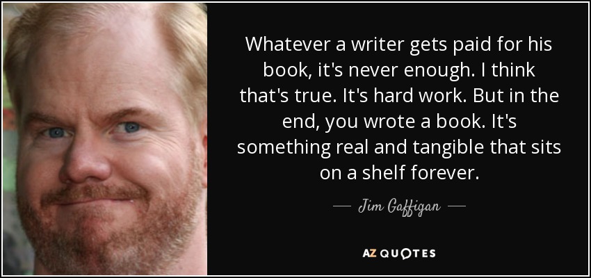 Whatever a writer gets paid for his book, it's never enough. I think that's true. It's hard work. But in the end, you wrote a book. It's something real and tangible that sits on a shelf forever. - Jim Gaffigan