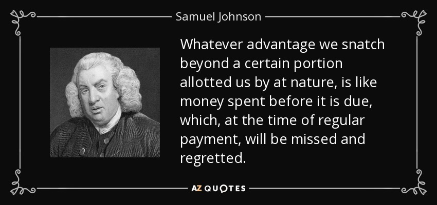 Whatever advantage we snatch beyond a certain portion allotted us by at nature, is like money spent before it is due, which, at the time of regular payment, will be missed and regretted. - Samuel Johnson