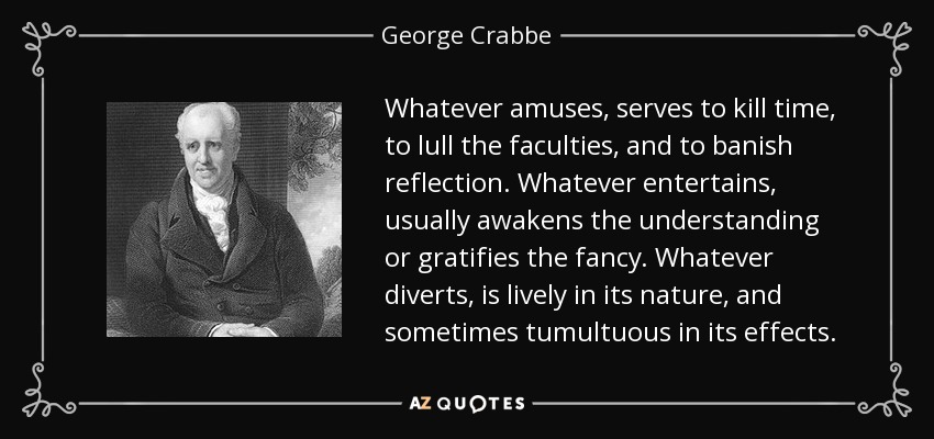 Whatever amuses, serves to kill time, to lull the faculties, and to banish reflection. Whatever entertains, usually awakens the understanding or gratifies the fancy. Whatever diverts, is lively in its nature, and sometimes tumultuous in its effects. - George Crabbe