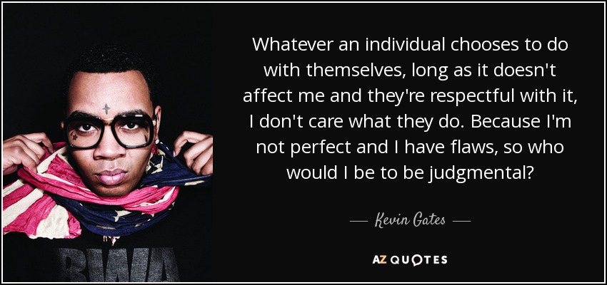 Whatever an individual chooses to do with themselves, long as it doesn't affect me and they're respectful with it, I don't care what they do. Because I'm not perfect and I have flaws, so who would I be to be judgmental? - Kevin Gates