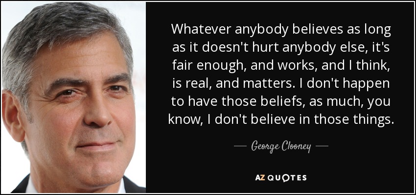 Whatever anybody believes as long as it doesn't hurt anybody else, it's fair enough, and works, and I think, is real, and matters. I don't happen to have those beliefs, as much, you know, I don't believe in those things. - George Clooney