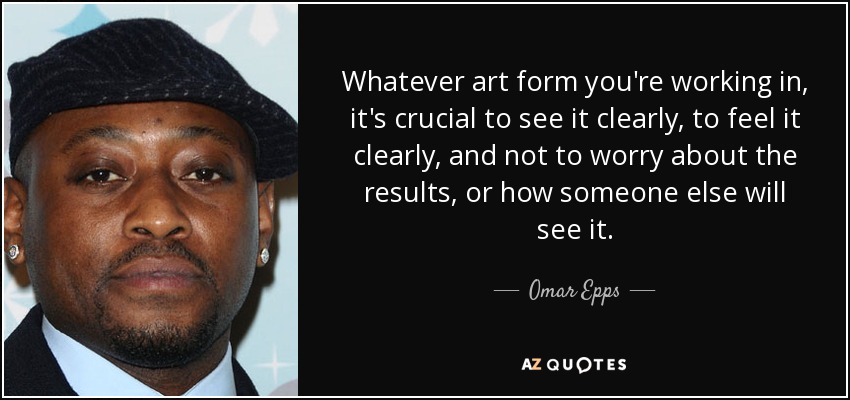 Whatever art form you're working in, it's crucial to see it clearly, to feel it clearly, and not to worry about the results, or how someone else will see it. - Omar Epps