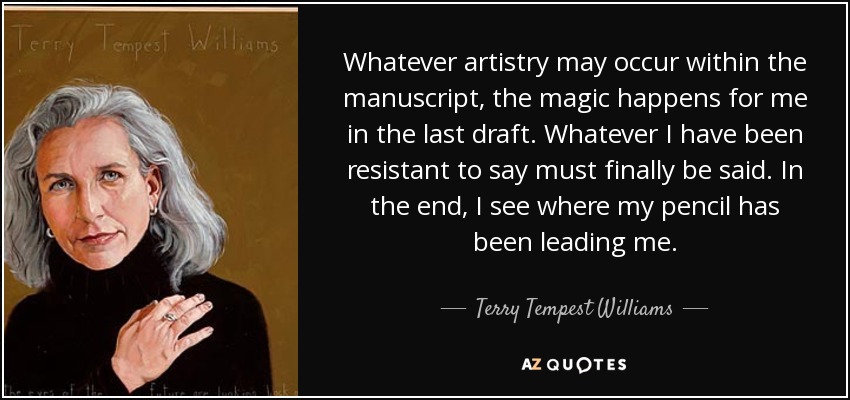 Whatever artistry may occur within the manuscript, the magic happens for me in the last draft. Whatever I have been resistant to say must finally be said. In the end, I see where my pencil has been leading me. - Terry Tempest Williams