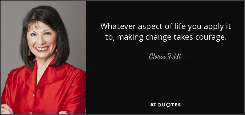 Whatever aspect of life you apply it to, making change takes courage. - Gloria Feldt