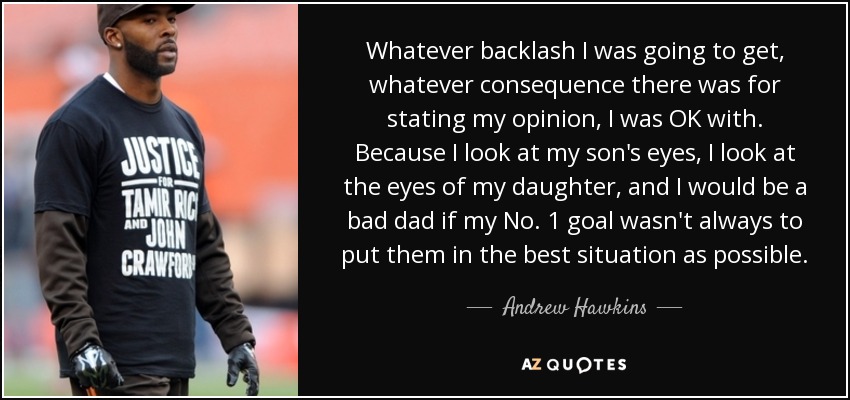 Whatever backlash I was going to get, whatever consequence there was for stating my opinion, I was OK with. Because I look at my son's eyes, I look at the eyes of my daughter, and I would be a bad dad if my No. 1 goal wasn't always to put them in the best situation as possible. - Andrew Hawkins