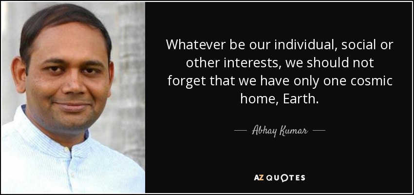 Whatever be our individual, social or other interests, we should not forget that we have only one cosmic home, Earth. - Abhay Kumar