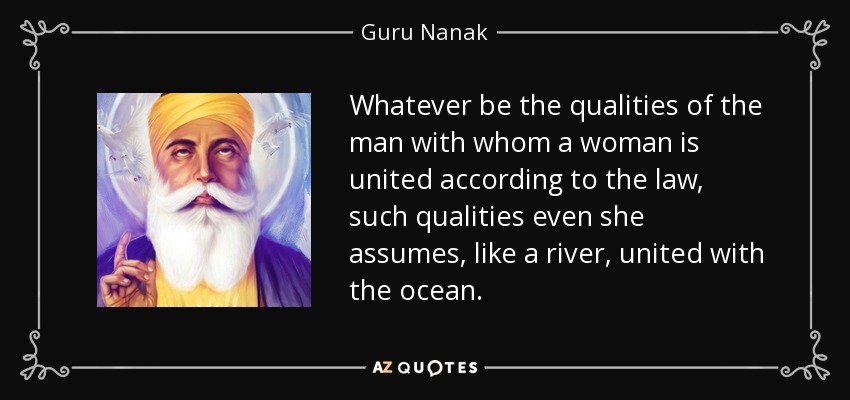 Whatever be the qualities of the man with whom a woman is united according to the law, such qualities even she assumes, like a river, united with the ocean. - Guru Nanak