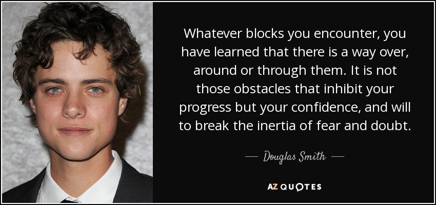 Whatever blocks you encounter, you have learned that there is a way over, around or through them. It is not those obstacles that inhibit your progress but your confidence, and will to break the inertia of fear and doubt. - Douglas Smith