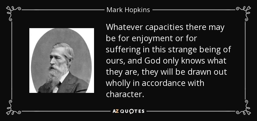 Whatever capacities there may be for enjoyment or for suffering in this strange being of ours, and God only knows what they are, they will be drawn out wholly in accordance with character. - Mark Hopkins