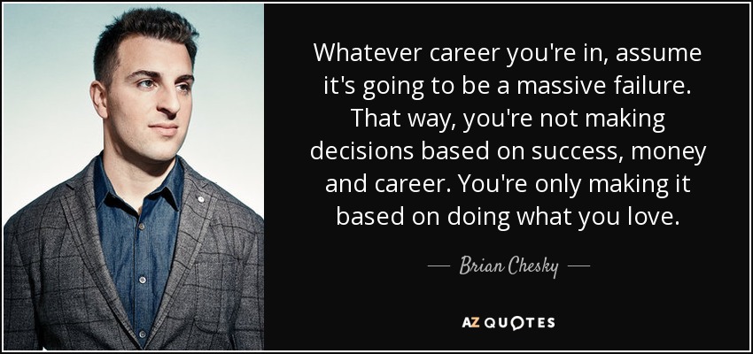 Whatever career you're in, assume it's going to be a massive failure. That way, you're not making decisions based on success, money and career. You're only making it based on doing what you love. - Brian Chesky