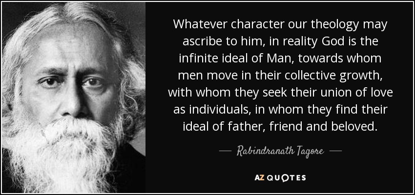 Whatever character our theology may ascribe to him, in reality God is the infinite ideal of Man, towards whom men move in their collective growth, with whom they seek their union of love as individuals, in whom they find their ideal of father, friend and beloved. - Rabindranath Tagore