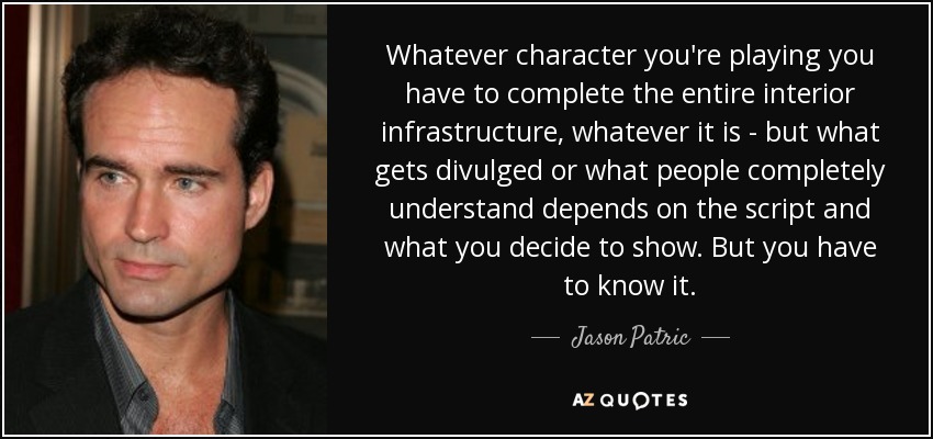 Whatever character you're playing you have to complete the entire interior infrastructure, whatever it is - but what gets divulged or what people completely understand depends on the script and what you decide to show. But you have to know it. - Jason Patric