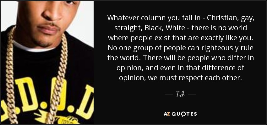 Whatever column you fall in - Christian, gay, straight, Black, White - there is no world where people exist that are exactly like you. No one group of people can righteously rule the world. There will be people who differ in opinion, and even in that difference of opinion, we must respect each other. - T.I.