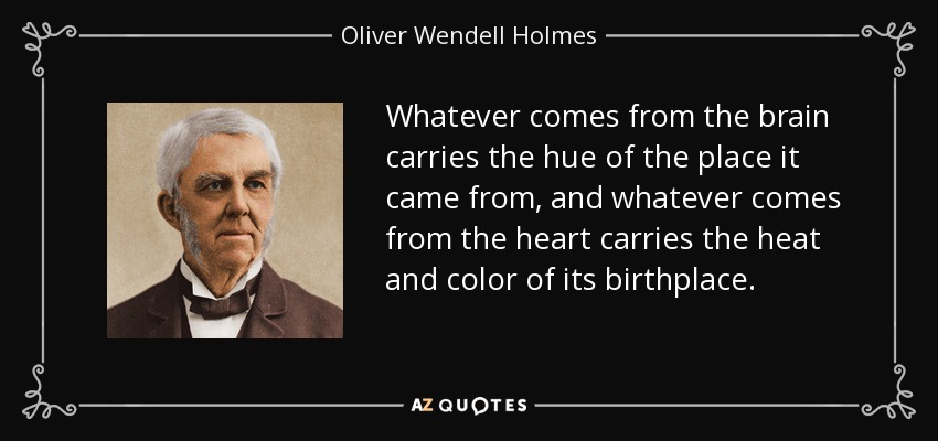 Whatever comes from the brain carries the hue of the place it came from, and whatever comes from the heart carries the heat and color of its birthplace. - Oliver Wendell Holmes Sr. 