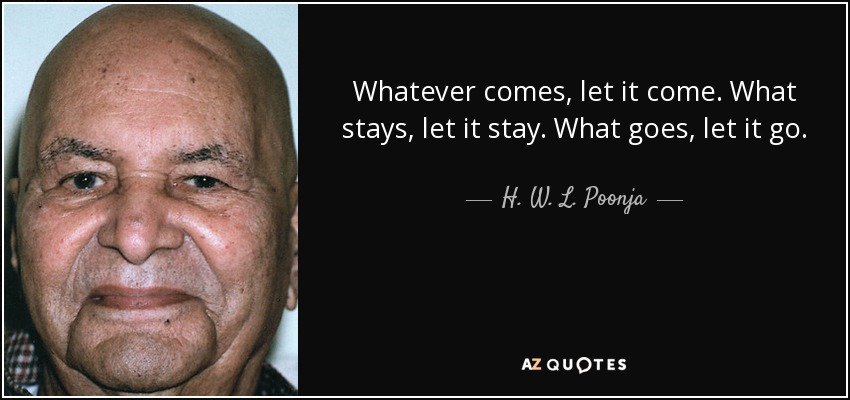 Whatever comes, let it come. What stays, let it stay. What goes, let it go. - H. W. L. Poonja