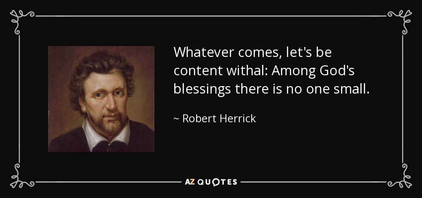 Whatever comes, let's be content withal: Among God's blessings there is no one small. - Robert Herrick