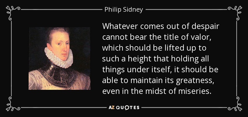Whatever comes out of despair cannot bear the title of valor, which should be lifted up to such a height that holding all things under itself, it should be able to maintain its greatness, even in the midst of miseries. - Philip Sidney