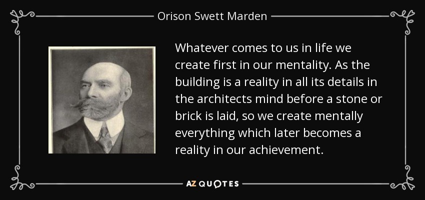 Whatever comes to us in life we create first in our mentality. As the building is a reality in all its details in the architects mind before a stone or brick is laid, so we create mentally everything which later becomes a reality in our achievement. - Orison Swett Marden