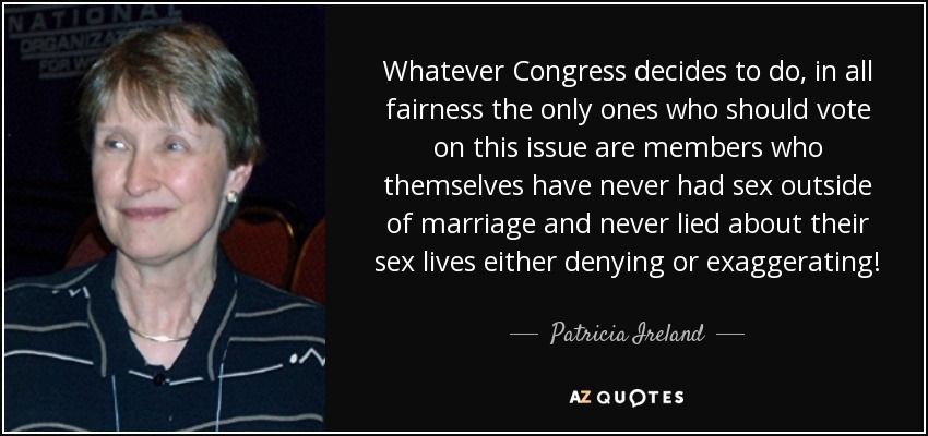 Whatever Congress decides to do, in all fairness the only ones who should vote on this issue are members who themselves have never had sex outside of marriage and never lied about their sex lives either denying or exaggerating! - Patricia Ireland