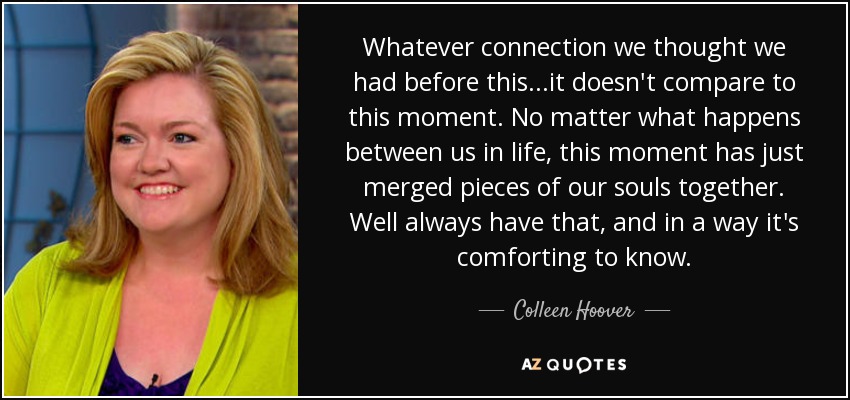 Whatever connection we thought we had before this...it doesn't compare to this moment. No matter what happens between us in life, this moment has just merged pieces of our souls together. Well always have that, and in a way it's comforting to know. - Colleen Hoover