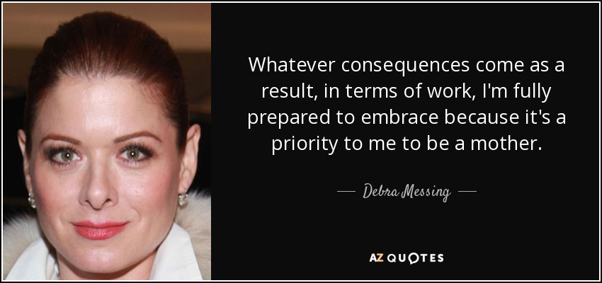 Whatever consequences come as a result, in terms of work, I'm fully prepared to embrace because it's a priority to me to be a mother. - Debra Messing