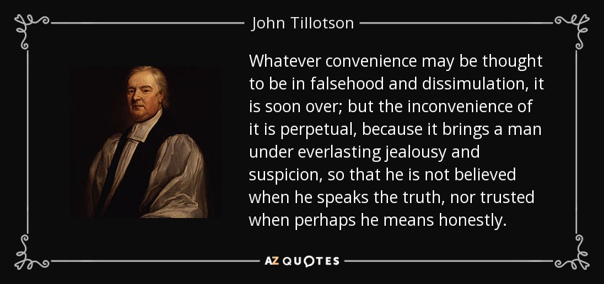 Whatever convenience may be thought to be in falsehood and dissimulation, it is soon over; but the inconvenience of it is perpetual, because it brings a man under everlasting jealousy and suspicion, so that he is not believed when he speaks the truth, nor trusted when perhaps he means honestly. - John Tillotson