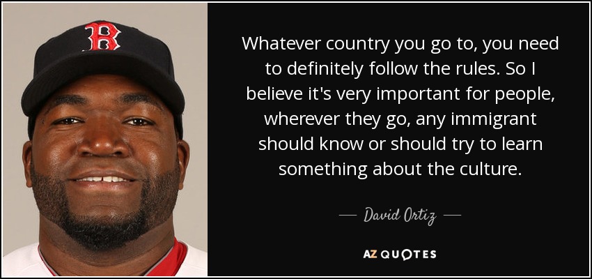 Whatever country you go to, you need to definitely follow the rules. So I believe it's very important for people, wherever they go, any immigrant should know or should try to learn something about the culture. - David Ortiz