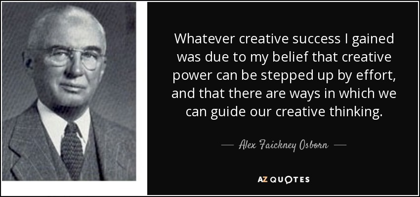 Whatever creative success I gained was due to my belief that creative power can be stepped up by effort, and that there are ways in which we can guide our creative thinking. - Alex Faickney Osborn