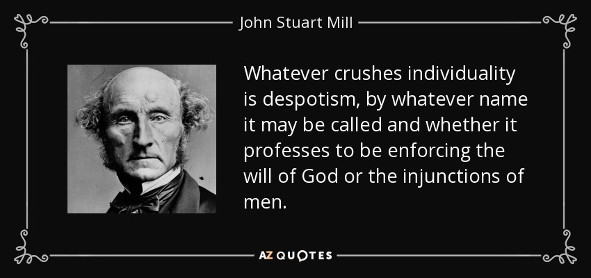 Whatever crushes individuality is despotism, by whatever name it may be called and whether it professes to be enforcing the will of God or the injunctions of men. - John Stuart Mill
