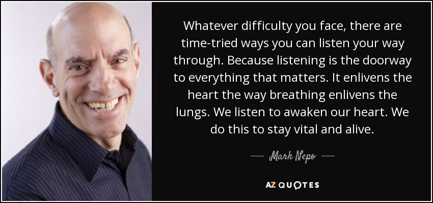 Whatever difficulty you face, there are time-tried ways you can listen your way through. Because listening is the doorway to everything that matters. It enlivens the heart the way breathing enlivens the lungs. We listen to awaken our heart. We do this to stay vital and alive. - Mark Nepo