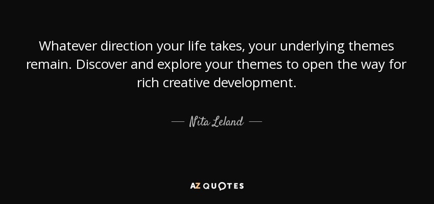 Whatever direction your life takes, your underlying themes remain. Discover and explore your themes to open the way for rich creative development. - Nita Leland