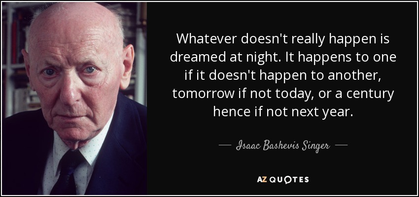 Whatever doesn't really happen is dreamed at night. It happens to one if it doesn't happen to another, tomorrow if not today, or a century hence if not next year. - Isaac Bashevis Singer