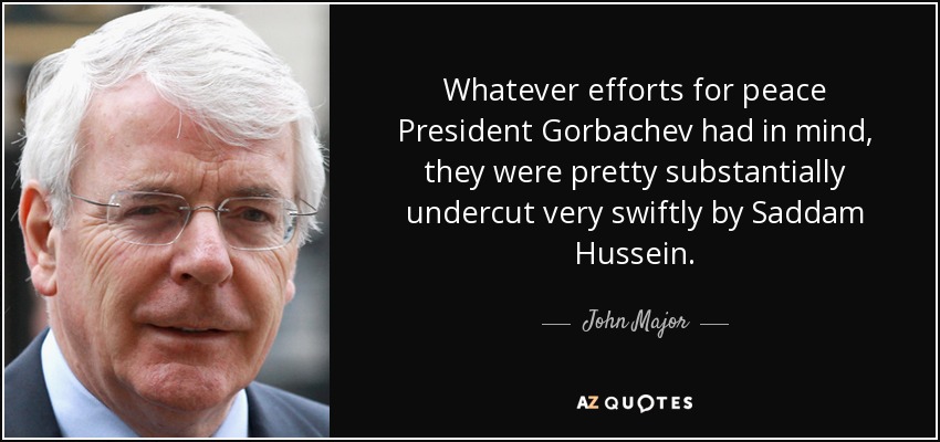 Whatever efforts for peace President Gorbachev had in mind, they were pretty substantially undercut very swiftly by Saddam Hussein. - John Major