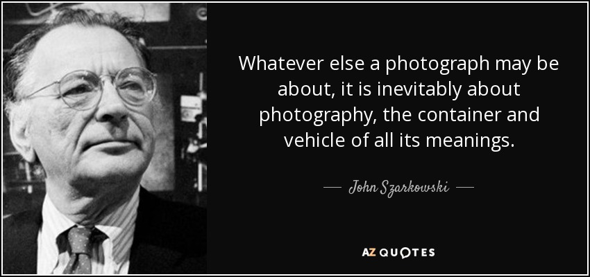 Whatever else a photograph may be about, it is inevitably about photography, the container and vehicle of all its meanings. - John Szarkowski