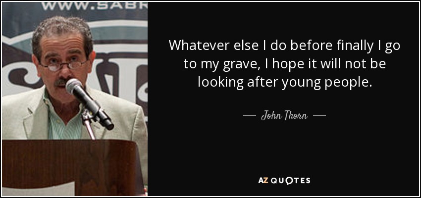 Whatever else I do before finally I go to my grave, I hope it will not be looking after young people. - John Thorn