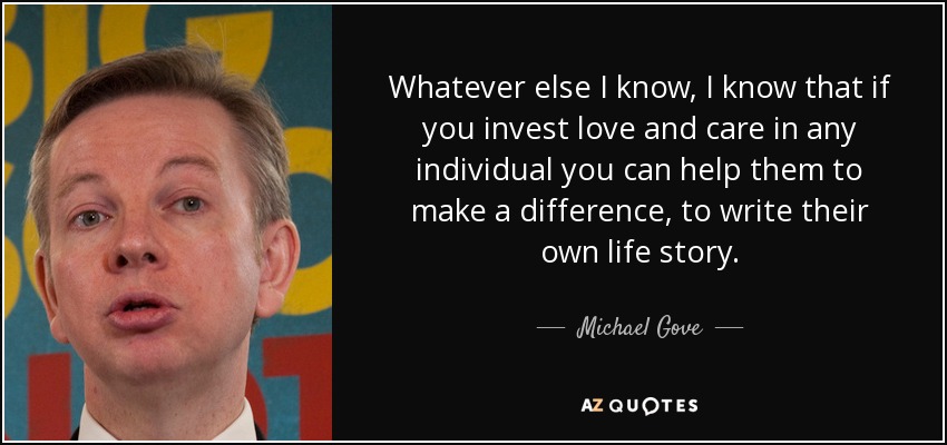 Whatever else I know, I know that if you invest love and care in any individual you can help them to make a difference, to write their own life story. - Michael Gove